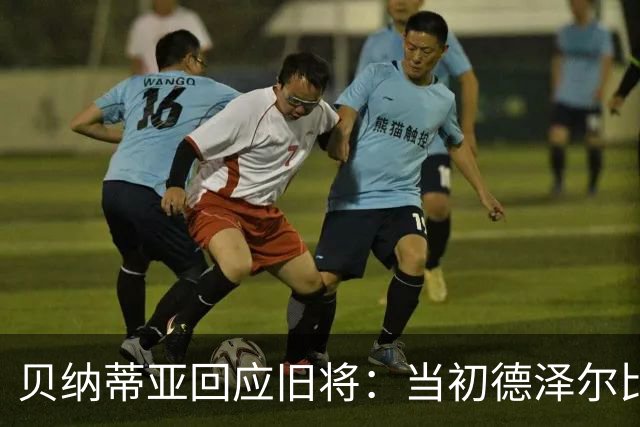 贝纳蒂亚回应旧将：当初德泽尔比施压要求续约你，但之后你松懈了